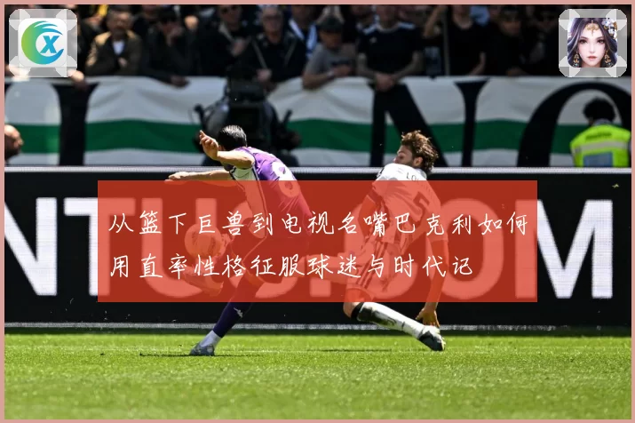 从篮下巨兽到电视名嘴巴克利如何用直率性格征服球迷与时代记