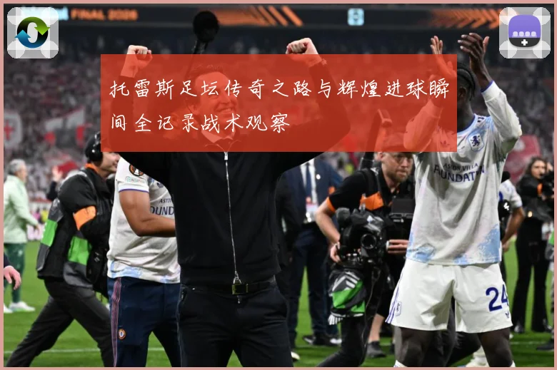托雷斯足坛传奇之路与辉煌进球瞬间全记录战术观察