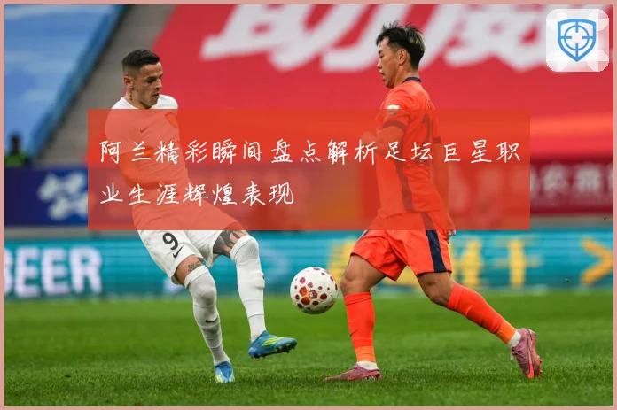 阿兰精彩瞬间盘点解析足坛巨星职业生涯辉煌表现