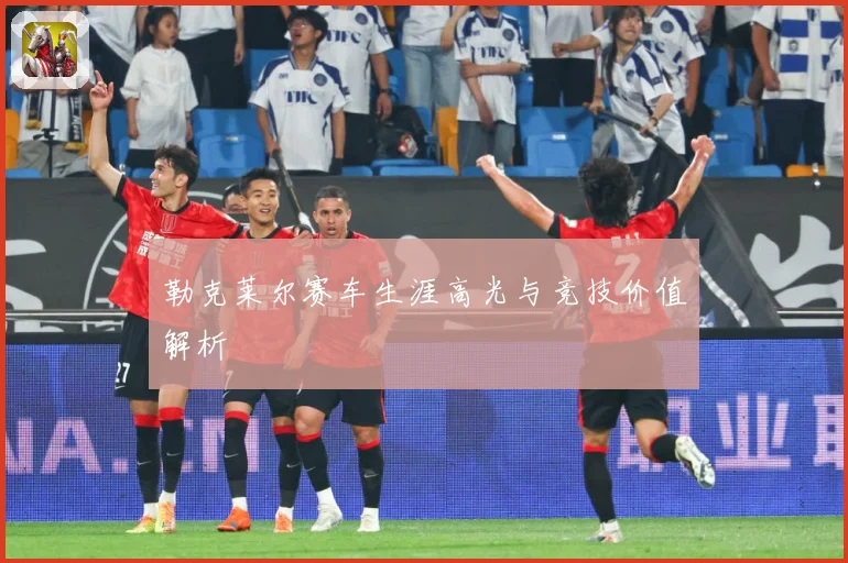 勒克莱尔赛车生涯高光与竞技价值解析