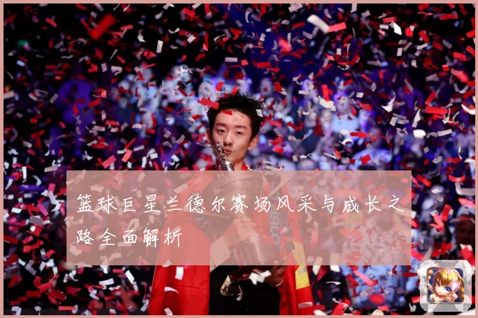 篮球巨星兰德尔赛场风采与成长之路全面解析