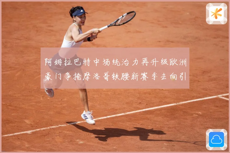 阿姆拉巴特中场统治力再升级欧洲豪门争抢摩洛哥铁腰新赛季去向引热议