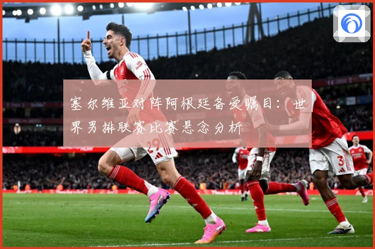 塞尔维亚对阵阿根廷备受瞩目：世界男排联赛比赛悬念分析