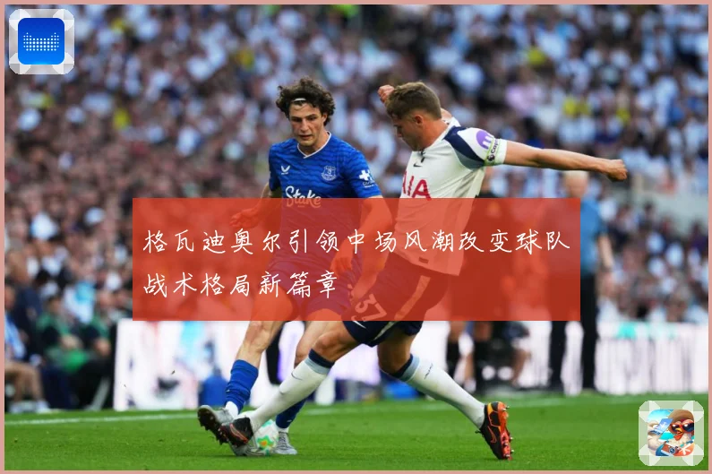 格瓦迪奥尔引领中场风潮改变球队战术格局新篇章