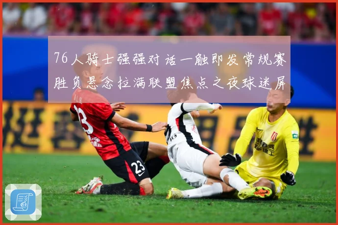76人骑士强强对话一触即发常规赛胜负悬念拉满联盟焦点之夜球迷屏息期待